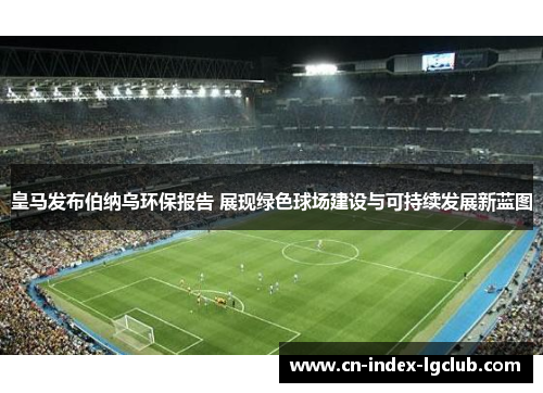 皇马发布伯纳乌环保报告 展现绿色球场建设与可持续发展新蓝图