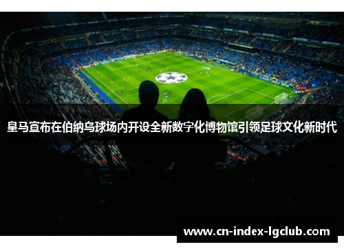 皇马宣布在伯纳乌球场内开设全新数字化博物馆引领足球文化新时代