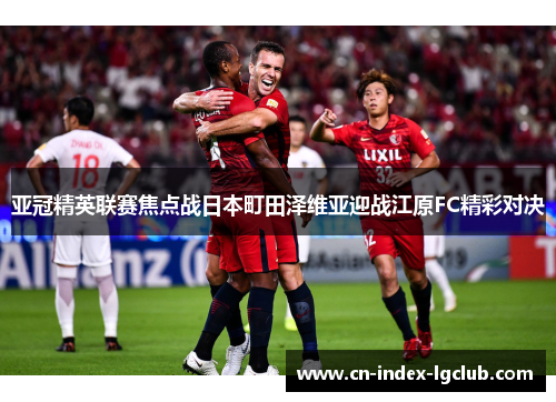 亚冠精英联赛焦点战日本町田泽维亚迎战江原FC精彩对决 亚冠精英联赛焦点战日本町田泽维亚迎战江原FC精彩对决