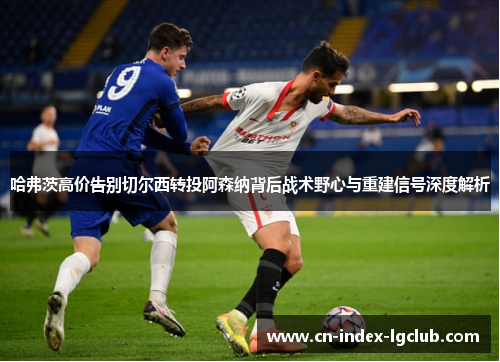 哈弗茨高价告别切尔西转投阿森纳背后战术野心与重建信号深度解析