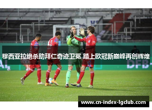 穆西亚拉绝杀助拜仁奇迹卫冕 踏上欧冠新巅峰再创辉煌