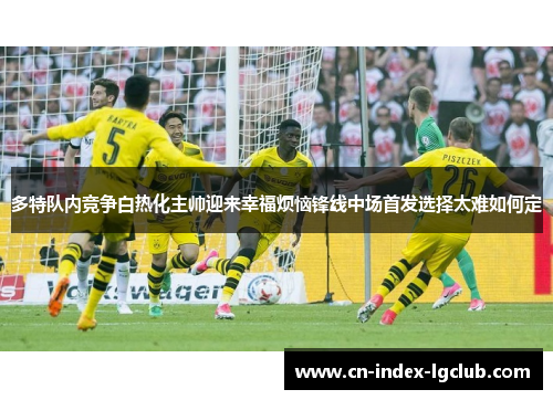 多特队内竞争白热化主帅迎来幸福烦恼锋线中场首发选择太难如何定