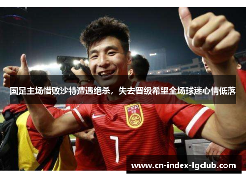 国足主场惜败沙特遭遇绝杀,失去晋级希望全场球迷心情低落 国足主场惜败沙特遭遇绝杀,失去晋级希望全场球迷心情低落
