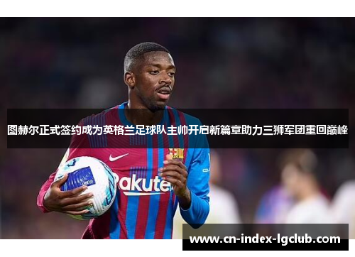 图赫尔正式签约成为英格兰足球队主帅开启新篇章助力三狮军团重回巅峰