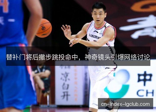 替补门将后撤步跳投命中，神奇镜头引爆网络讨论