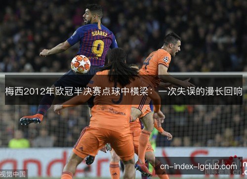梅西2012年欧冠半决赛点球中横梁:一次失误的漫长回响 梅西2012年欧冠半决赛点球中横梁:一次失误的漫长回响